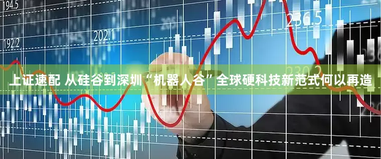 上证速配 从硅谷到深圳“机器人谷”全球硬科技新范式何以再造