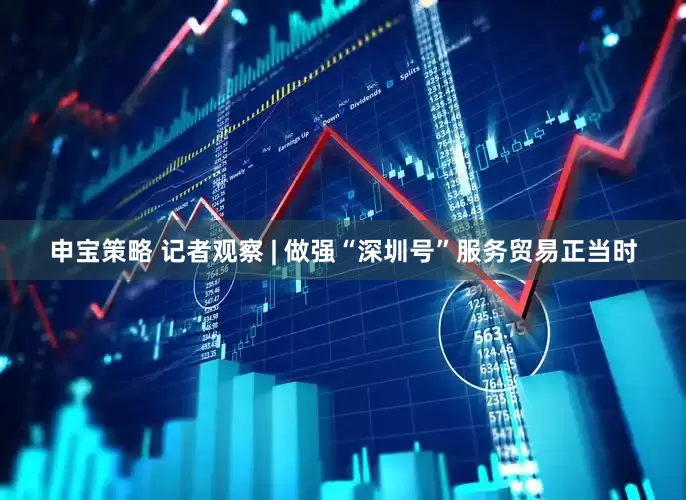 申宝策略 记者观察 | 做强“深圳号”服务贸易正当时