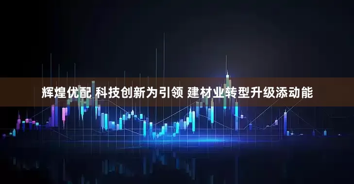 辉煌优配 科技创新为引领 建材业转型升级添动能