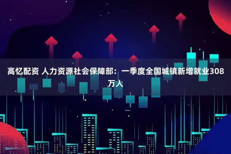 高忆配资 人力资源社会保障部：一季度全国城镇新增就业308万人