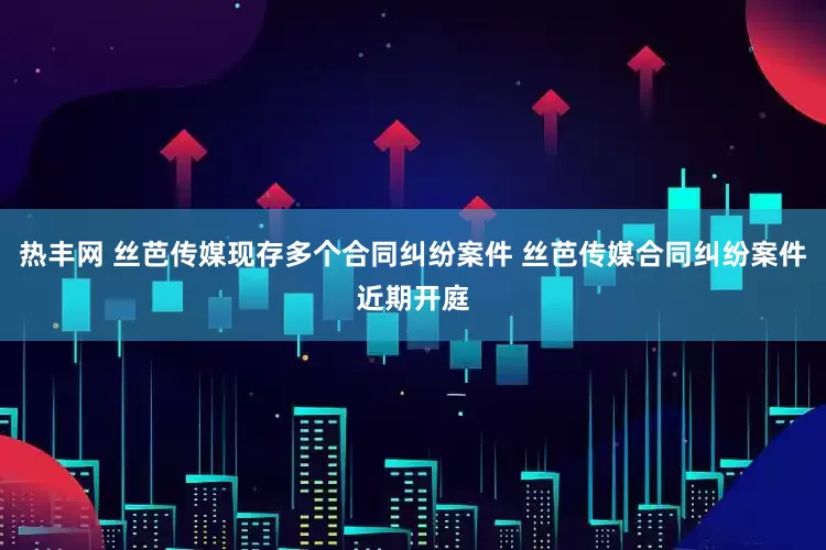 热丰网 丝芭传媒现存多个合同纠纷案件 丝芭传媒合同纠纷案件近期开庭