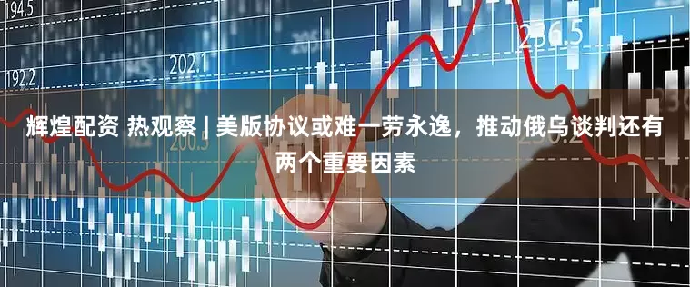 辉煌配资 热观察 | 美版协议或难一劳永逸，推动俄乌谈判还有两个重要因素