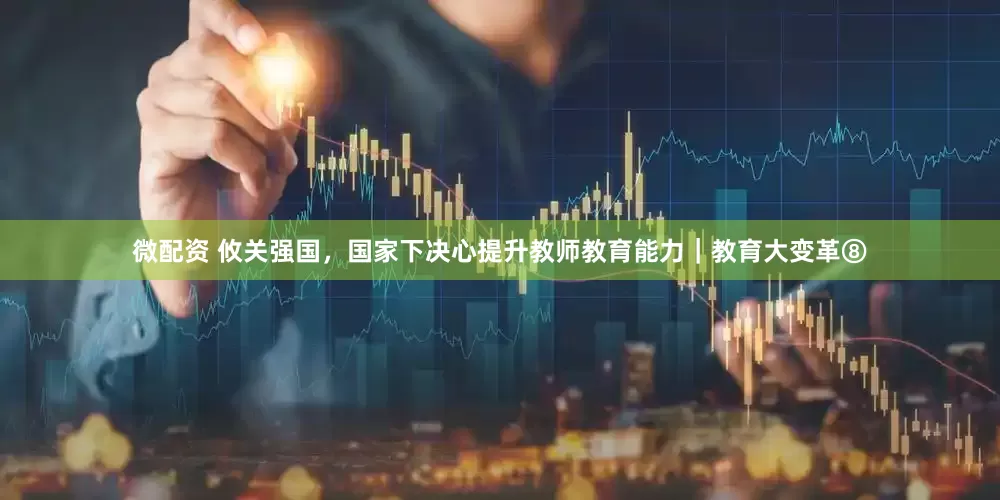 微配资 攸关强国，国家下决心提升教师教育能力｜教育大变革⑧