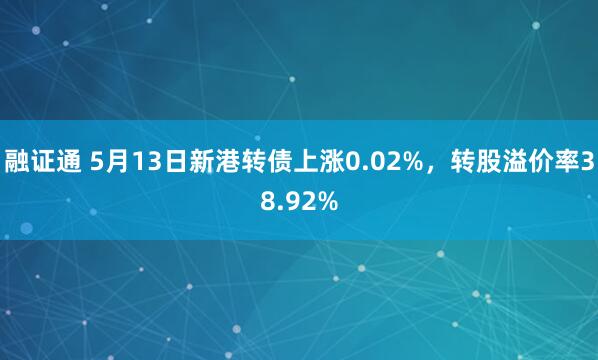 融证通 5月13日新港转债上涨0.02%，转股溢价率38.92%