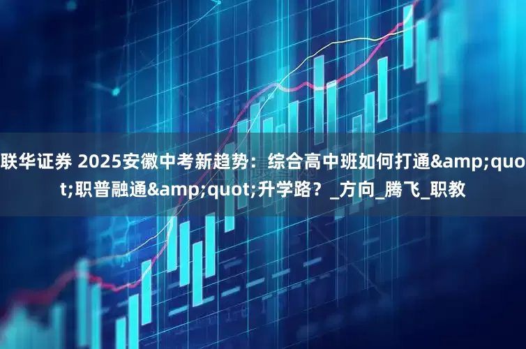 联华证券 2025安徽中考新趋势：综合高中班如何打通&quot;职普融通&quot;升学路？_方向_腾飞_职教