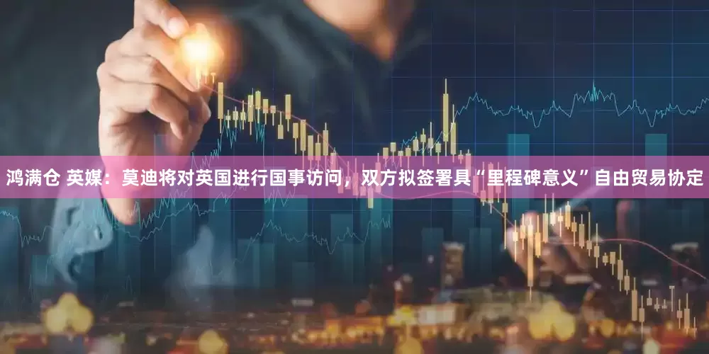 鸿满仓 英媒：莫迪将对英国进行国事访问，双方拟签署具“里程碑意义”自由贸易协定