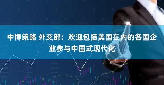 中博策略 外交部：欢迎包括美国在内的各国企业参与中国式现代化