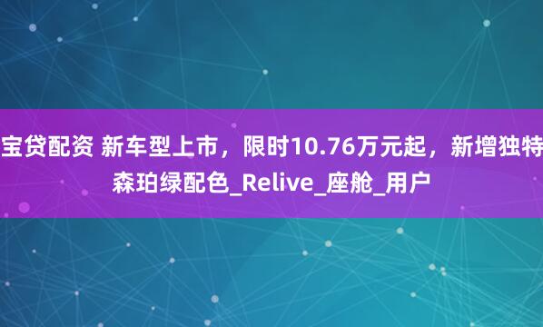 宝贷配资 新车型上市，限时10.76万元起，新增独特森珀绿配色_Relive_座舱_用户