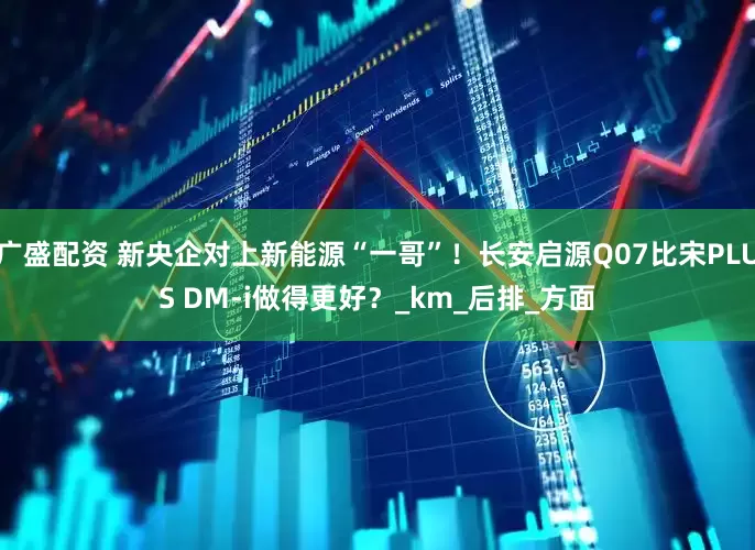 广盛配资 新央企对上新能源“一哥”！长安启源Q07比宋PLUS DM-i做得更好？_km_后排_方面