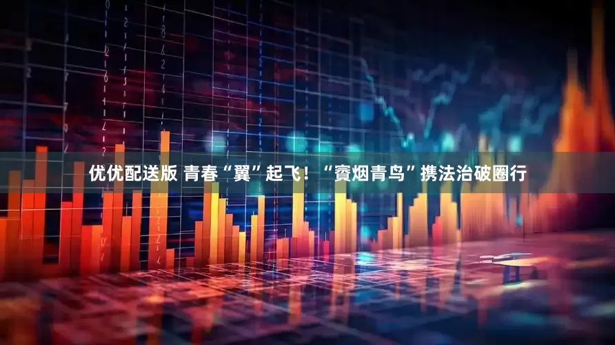 优优配送版 青春“翼”起飞！“賨烟青鸟”携法治破圈行