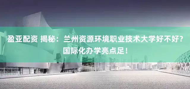 盈亚配资 揭秘：兰州资源环境职业技术大学好不好？国际化办学亮点足！