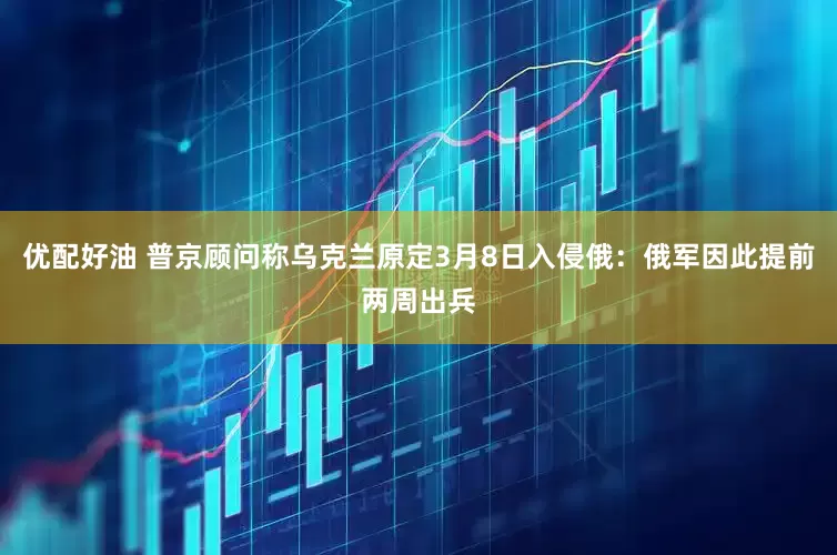 优配好油 普京顾问称乌克兰原定3月8日入侵俄：俄军因此提前两周出兵