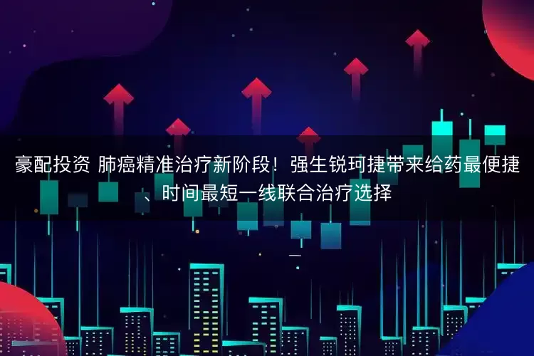 豪配投资 肺癌精准治疗新阶段！强生锐珂捷带来给药最便捷、时间最短一线联合治疗选择